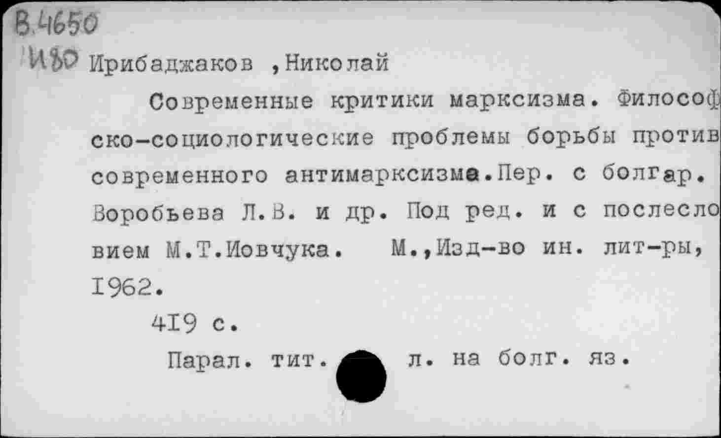 ﻿811650
ИЬО Ирибаджаков »Николай
Современные критики марксизма. Философ ско—социологические проблемы борьбы против современного антимарксизма.Пер. с болгар. Воробьева Л.В. и др. Под ред. и с послеслс вием М.Т.Иовчука. М.,Изд-во ин. лит-ры,
1962.
419 с.
Парал. тит.
л. на болг. яз